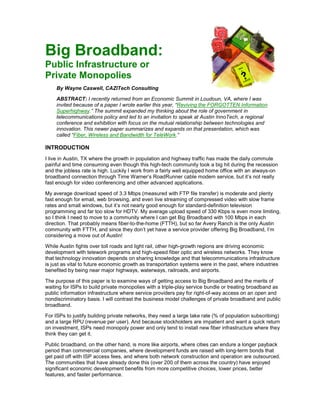 Big Broadband:
Public Infrastructure or
Private Monopolies
     By Wayne Caswell, CAZITech Consulting

     ABSTRACT: I recently returned from an Economic Summit in Loudoun, VA, where I was
     invited because of a paper I wrote earlier this year, “Reviving the FORGOTTEN Information
     Superhighway.” The summit expanded my thinking about the role of government in
     telecommunications policy and led to an invitation to speak at Austin InnoTech, a regional
     conference and exhibition with focus on the mutual relationship between technologies and
     innovation. This newer paper summarizes and expands on that presentation, which was
     called “Fiber, Wireless and Bandwidth for TeleWork.”

INTRODUCTION
I live in Austin, TX where the growth in population and highway traffic has made the daily commute
painful and time consuming even though this high-tech community took a big hit during the recession
and the jobless rate is high. Luckily I work from a fairly well equipped home office with an always-on
broadband connection through Time Warner’s RoadRunner cable modem service, but it’s not really
fast enough for video conferencing and other advanced applications.

My average download speed of 3.3 Mbps (measured with FTP file transfer) is moderate and plenty
fast enough for email, web browsing, and even live streaming of compressed video with slow frame
rates and small windows, but it’s not nearly good enough for standard-definition television
programming and far too slow for HDTV. My average upload speed of 330 Kbps is even more limiting,
so I think I need to move to a community where I can get Big Broadband with 100 Mbps in each
direction. That probably means fiber-to-the-home (FTTH), but so far Avery Ranch is the only Austin
community with FTTH, and since they don’t yet have a service provider offering Big Broadband, I’m
considering a move out of Austin!

While Austin fights over toll roads and light rail, other high-growth regions are driving economic
development with telework programs and high-speed fiber optic and wireless networks. They know
that technology innovation depends on sharing knowledge and that telecommunications infrastructure
is just as vital to future economic growth as transportation systems were in the past, where industries
benefited by being near major highways, waterways, railroads, and airports.

The purpose of this paper is to examine ways of getting access to Big Broadband and the merits of
waiting for ISPs to build private monopolies with a triple-play service bundle or treating broadband as
public information infrastructure where service providers pay for right-of-way access on an open and
nondiscriminatory basis. I will contrast the business model challenges of private broadband and public
broadband.

For ISPs to justify building private networks, they need a large take rate (% of population subscribing)
and a large RPU (revenue per user). And because stockholders are impatient and want a quick return
on investment, ISPs need monopoly power and only tend to install new fiber infrastructure where they
think they can get it.

Public broadband, on the other hand, is more like airports, where cities can endure a longer payback
period than commercial companies, where development funds are raised with long-term bonds that
get paid off with ISP access fees, and where both network construction and operation are outsourced.
The communities that have already done this (over 200 of them across the country) have enjoyed
significant economic development benefits from more competitive choices, lower prices, better
features, and faster performance.
 