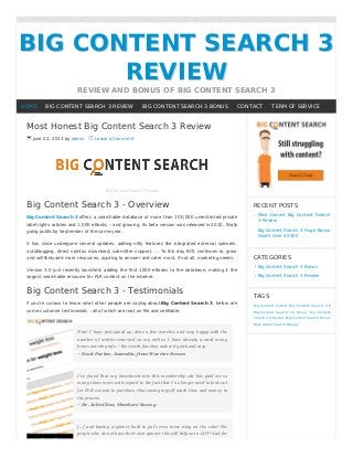 BIG CONTENT SEARCH 3BIG CONTENT SEARCH 3
REVIEWREVIEW
REVIEW AND BONUS OF BIG CONTENT SEARCH 3
Most Honest Big Content Search 3 Review
June 22, 2013 by admin Leave a Comment
Big Content Search 3 Review
Big Content Search 3 - Overview
Big Content Search 3 oﬀers a searchable database of more than 100,000 unrestricted private
label rights articles and 1,000 eBooks – and growing. Its beta version was released in 2010, ﬁnally
going public by September of the same year.
It has since undergone several updates, adding nifty features like integrated external spinners,
autoblogging, direct spintax download, submitter support, … To this day BCS continues to grow
and will likely add more resources, aspiring to answer and cater most, if not all, marketing needs.
Version 3.0 just recently launched, adding the ﬁrst 1000 eBooks to the database, making it the
largest searchable resource for PLR content on the Internet.
Big Content Search 3 - Testimonials
If you’re curious to know what other people are saying about Big Content Search 3, below are
some customer testimonials – all of which are real, on file and verifiable.
Nice! I have just signed up, done a few searches and very happy with the
number of articles returned on my niches. I have already wasted many
hours sourcing info – the search function makes it quick and easy.
– Scott Parker, Australia, from Warrior Forum
I’ve found that my investment into this membership site has paid me so
many times more with regard to the fact that I no longer need to look out
for PLR content to purchase, thus saving myself much time and money in
the process.
– Dr. John Chen, Members’ Survey
[...] and having a spinner built in put’s even more icing on the cake! For
people who do not have their own spinner this will help out a LOT! And for
RECENT POSTS
Most Honest Big Content Search
3 Review
Big Content Search 3 Huge Bonus
Worth Over $2500
CATEGORIES
Big Content Search 3 Bonus
Big Content Search 3 Review
TAGS
Big Content Search Big Content Search 3.0
Big Content Search 3.0 Bonus Big Content
Search 3.0 Review Big Content Search Bonus
Big Content Search Review
HOME BIG CONTENT SEARCH 3 REVIEW BIG CONTENT SEARCH 3 BONUS CONTACT TERM OF SERVICE
 