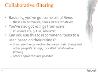 Collaborative filtering
• Basically, you’ve got some set of items
– these can be movies, books, beers, whatever
• You’ve a...