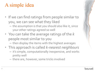 A simple idea
• If we can find ratings from people similar to
you, we can see what they liked
– the assumption is that you...