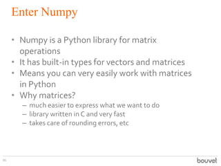 Enter Numpy
86
• Numpy is a Python library for matrix
operations
• It has built-in types for vectors and matrices
• Means ...