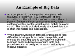 An Example of Big Data


An example of big data might be petabytes (1,024
terabytes) or exabytes (1,024 petabytes) of data
consisting of billions to trillions of records of millions of
people—all from different sources (e.g. Web, sales,
customer contact center, social media, mobile data and
so on). The data is typically loosely structured data that
is often incomplete and inaccessible.



When dealing with larger datasets, organizations face
difficulties in being able to create, manipulate, and
manage big data. Big data is particularly a problem in
business analytics because standard tools and
procedures are not designed to search and analyze
massive datasets.

 