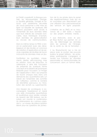 102 © Copyright Date de parution: décembre 2014
le Crédit coopératif, la Banque pos-
tale, les Mousquetaires, Orange,
la Société générale, Google et So-
local. Une plateforme sécurisée
de cloud personnel a été mise en
ligne sur laquelle les quelques 300
testeurs pouvaient avoir accès à
l’ensemble de leurs données telles
que leurs relevés de comptes ban-
caires, leurs historiques d’achats,
leurs données de géolocalisation
ou encore de communications.
Dans le même temps la FING a lan-
cé en partenariat avec des déve-
loppeurs et des écoles un concours
de création d’applications et de ser-
vices capables de réutiliser de façon
innovante les données mises en jeu.
Facilitation du quotidien, classe-
ments, alertes, self-coaching, mise
en relation, bons de réduction, la
cérémonie a ainsi été l’occasion
de présenter les quelques trente
concepts et la dizaine de prototypes
élaborés pour l’occasion, à l’image
de l’application « Moi » qui propose
de fournir chaque mois dans une
démarche de « quantitative self » un
relevé de l’ensemble des activités
de l’utilisateur, comme le nombre
de kilomètres parcourus ou l’évo-
lution des achats au supermarché.
Une équipe de sociologues a ac-
compagné l’expérience et mené
une série d’enquêtes quantitatives
et qualitatives pour rendre compte
du ressenti des 300 testeurs. Les ré-
sultats ont montré la confirmation
du phénomène du « privacy para-
dox » : un niveau de préoccupation
élevé pour les questions de protec-
tion de la vie privée dans le panel
des expérimentateurs mais qui ne
se concrétise pas directement par
une utilisation plus précautionneuse
des services en ligne proposés.
L’initiative de la FING et la mou-
vance de « Self Data » repose
sur des projets similaires menés :
• aux Etats-Unis, avec le pro-
jet Blue Button qui permet, en un
clic, de télécharger ses données
dans les secteurs de l’énergie,
de la santé ou de la formation ;
• au Royaume-Uni qui a mis en
place avec le soutien des pouvoirs
publics le projet MiData : les entre-
prises participantes s’engagent à
rendre aux individus les données
personnelles et transactionnelles les
concernant, dans un format lisible.
 