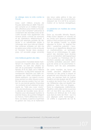 107© Copyright Date de parution: décembre 2014
Le ciblage dans la lutte contre la
fraude.
Avec cent millions d’euros de
fraudes détectées en 2009, Pôle Em-
ploi compte sur un meilleur traçage
des utilisateurs pour limiter la fraude.
La Cour des Comptes85
préconise le
croisement des données avec la Sé-
curité Sociale mais également des
acteurs privés comme les banques
et les opérateurs téléphoniques. Il
serait par exemple possible de dé-
tecter si un bénéficiaire réside à
l’étranger alors que cela est interdit.
Des systèmes similaires ont été mis
en place pour lutter contre la fraude
et l’évasion fiscale dans plusieurs
pays. (cf encadré page suivante)
Une meilleure gestion des villes.
La population mondiale réside main-
tenant en majorité dans des zones
urbaines. La part des urbains au
sein de la population mondiale at-
teindra 70 % en 2050, soit 6 milliards
d’individus. Le Big Data apporte de
nombreuses réponses aux défis en-
gendrés par cette urbanisation en
pleine explosion. Les agents munici-
paux doivent en effet assurer la qua-
lité des services publics tout en veil-
lant à une bonne gestion financière
: le contexte actuel valorisant le pré-
cepte du “faire plus avec moins”.
A Issy-les-Moulineaux, la municipalité
a décidé de travailler avec dix en-
treprises pour développer IssyGrid, le
premier réseau de quartier intelligent
en France. Parmi différentes innova-
tions, ce réseau a permis d’optimiser
la gestion de l’eau et le traitement
des eaux usées grâce à des sys-
tèmes d’analyse de consommation,
réduisant de 10 à 20 % la consom-
mation et la facture énergétique.
La prédiction en matière de crimes
et délits.
Dans sa nouvelle Minority Report,
Philip K.Dick dépeint un monde où
les crimes sont devenus impossibles
grâce à trois mutants qui ont le pou-
voir de prédire l’avenir. La réalité
dépasse la fiction. Le logiciel Pre-
dPol – predictive policing – fonc-
tionne sur un algorithme dessiné par
un mathématicien, un anthropo-
logue et un criminologue. En agré-
geant des données aussi diverses
que la composition démographique
d’un quartier ou l’historique des in-
fractions passées par exemple, les
autorités policières peuvent distin-
guer les zones où les prochaines in-
fractions sont les plus probables.
De cette manière, les forces de
l’ordre peuvent dépêcher des
hommes sur des zones à risques et
empêcher une infraction de se pro-
duire. Les premiers tests du logiciel
PredPol ont été réalisés dès 2011 par
la police de Santa Cruz, en Califor-
nie. Différentes villes ont répété l’ex-
périence : New York, Los Angeles…
Dans la mégalopole californienne,
PredPol a été utilisé entre novembre
2011 et mai 2012. Les crimes et in-
fractions ont diminué de 13 % alors
que dans le reste de l’Etat – qui n’a
pas déployé cette technologie –
ce chiffre a augmenté de 0,4 %.
(85) www.ccomptes.fr/content/download/.../2_6_Pole_emploi_tome_II.pdf
 