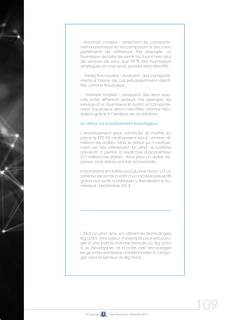 109© Copyright Date de parution: décembre 2014
- Anomaly models : détectent les comporte-
ments anormaux en les comparant à des com-
portements de référence. Par exemple, un
fournisseur de soins de santé facturant bien plus
de services de soins que 99 % des fournisseurs
analogues en une seule journée sera identifié.
- Predictive models : évaluent des comporte-
ments à l’aune de cas précédemment identi-
fiés comme frauduleux.
- Network models : analysent des liens asso-
ciés entre différents acteurs. Par exemple, les
services d’un fournisseur lié ayant un comporte-
ment frauduleux seront identifiés comme frau-
duleux grâce à l’analyse de localisation.
Un retour sur investissement avantageux
L’investissement pour construire et mettre en
place le FPS fût relativement lourd : environ 41
millions de dollars. Mais le retour sur investisse-
ment est très intéressant. En effet, le système
préventif a permis à Medicare d’économiser
210 millions de dollars. Ainsi pour un dollar dé-
pensé, cinq dollars ont été économisés.
Informations et chiffres issus du livre blanc « D’un
système de santé curatif à un modèle préventif
grâce aux outils numériques », Renaissance Nu-
mérique, Septembre 2014
L’État pourrait ainsi, en utilisant les technologies
Big Data, être valeur d’exemple pour encoura-
ger d’une part le marché français du Big Data
à se développer, et d’autre part encourager
les grandes entreprises traditionnelles à s’enga-
ger dans le secteur du Big Data.
 