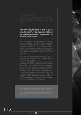 112 © Copyright Date de parution: décembre 2014
Les Etats-Unis :
Passage obligatoire pour les
entreprises françaises de Big
Data ?
« Le savoir-faire technique, la taille et la ma-
turité du marché américain restent supérieurs
au marché français » Thibaut Munier, Fondateur
de 1000mercis-numberly, Administrateur de
Renaissance Numérique.
Selon Transparency Market Research86
qui éva-
lue les chiffres du marché du Big Data dans le
monde, l’Amérique du Nord capte aujourd’hui,
à elle seule, près de 55 % du marché mondial.
Sur ce marché, les entreprises américaines que
sont HP, Teradata, Opera Solution, Mu Sigma
and Splunk Inc détenaient, en 2012, 60 % du
marché.
Ainsi, pour les startups spécialisées dans la mise
en place de projets Big Data, démarcher en
France n’est pas aisé.
« Nous avons de belles réussites ici, mais en règle
générale les grands groupes français restent
trop frileux pour confier leurs jeux de données
à une startup. Au-delà du risque, ils n’identi-
fient pas encore clairement le retour sur inves-
tissement direct du passage à une approche
data-driven. Aux Etats-Unis, le marché est plus
mature et nous ne rencontrons pas ce type de
barrière » explique Marine Romezin, Communi-
cations Manager chez Squid Solutions, qui vient
d’ouvrir un bureau à San Francisco.
(86) Transparency Market Research, Big Data Market - Global Scenario,
Trends, Industry Analysis, Size, Share and Forecast, 2012 - 2018,
http://www.transparencymarketresearch.com/big-data-market.html
(87) On peut noter les rapprochements autour de cursus spécialisés
Big Data entre Grenoble Ecole de Management et l’EMSI, entre l’EPSI et
l’IDRAC, HEC et Télecom Paris Tech.	
 