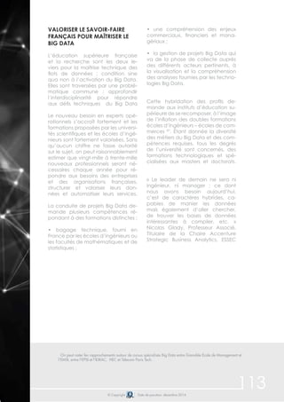 113© Copyright Date de parution: décembre 2014
On peut noter les rapprochements autour de cursus spécialisés Big Data entre Grenoble Ecole de Management et
l’EMSI, entre l’EPSI et l’IDRAC, HEC et Télecom Paris Tech.	
Valoriser le savoir-faire
français pour maîtriser le
Big Data
L’éducation supérieure française
et la recherche sont les deux le-
viers pour la maîtrise technique des
flots de données ; condition sine
qua non à l’activation du Big Data.
Elles sont traversées par une problé-
matique commune : approfondir
l’interdisciplinarité pour répondre
aux défis techniques du Big Data
Le nouveau besoin en experts opé-
rationnels s’accroît fortement et les
formations proposées par les universi-
tés scientifiques et les écoles d’ingé-
nieurs sont fortement valorisées. Sans
qu’aucun chiffre ne fasse autorité
sur le sujet, on peut raisonnablement
estimer que vingt-mille à trente-mille
nouveaux professionnels seront né-
cessaires chaque année pour ré-
pondre aux besoins des entreprises
et des organisations françaises,
structurer et valoriser leurs don-
nées et automatiser leurs services.
La conduite de projets Big Data de-
mande plusieurs compétences ré-
pondant à des formations distinctes :
• bagage technique, fourni en
France par les écoles d’ingénieurs ou
les facultés de mathématiques et de
statistiques ;
• une compréhension des enjeux
commerciaux, financiers et mana-
gériaux ;
• la gestion de projets Big Data qui
va de la phase de collecte auprès
des différents acteurs pertinents, à
la visualisation et la compréhension
des analyses fournies par les techno-
logies Big Data.
Cette hybridation des profils de-
mande aux instituts d’éducation su-
périeure de se recomposer, à l’image
de l’inflation des doubles formations
écoles d’ingénieurs – écoles de com-
merces 87
. Étant donnée la diversité
des métiers du Big Data et des com-
pétences requises, tous les degrés
de l’université sont concernés, des
formations technologiques et spé-
cialisées aux masters et doctorats.
« Le leader de demain ne sera ni
ingénieur, ni manager : ce dont
nous avons besoin aujourd’hui,
c’est de caractères hybrides, ca-
pables de manier les données
mais également d’aller chercher,
de trouver les bases de données
intéressantes à compiler, etc. »
Nicolas Glady, Professeur Associé,
Titulaire de la Chaire Accenture
Strategic Business Analytics, ESSEC
 