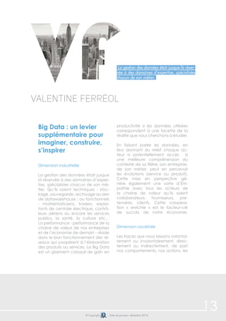 13© Copyright Date de parution: décembre 2014
Big Data : un levier
supplémentaire pour
imaginer, construire,
s’inspirer
Dimension industrielle
La gestion des données était jusque
là réservée à des domaines d’exper-
tise, spécialistes chacun de son mé-
tier. Qu’ils soient techniques : stoc-
kage, sauvegarde, archivage au sein
de datawarehouse ; ou fonctionnels
: mathématiciens, traders, exploi-
tants de centrale électrique, contrô-
leurs aériens ou encore les services
publics, la santé, la culture etc…
La performance - performance de la
chaine de valeur de nos entreprises
et de l’économie de demain - réside
dans le bon fonctionnement des ré-
seaux qui coopèrent à l’élaboration
des produits ou services. Le Big Data
est un gisement colossal de gain en
productivité si les données utilisées
correspondent à une facette de la
réalité que nous cherchons à étudier.
En faisant parler les données, en
leur donnant du relief chaque ac-
teur a potentiellement accès à
une meilleure compréhension du
contexte de sa filière, son entreprise,
de son métier, peut en percevoir
les évolutions (service ou produit).
Cette mise en perspective gé-
nère également une sorte d’Em-
pathie avec tous les acteurs de
la chaine de valeur qu’ils soient
collaborateurs, fournisseurs, par-
tenaires, clients. Cette coopéra-
tion « enrichie » est le facteur-clé
de succès de notre économie.
Dimension sociétale
Les traces que nous laissons volontai-
rement ou involontairement, direc-
tement ou indirectement, de part
nos comportements, nos actions, les
Valentine Ferréol
La gestion des données était jusque là réser-
vée à des domaines d’expertise, spécialistes
chacun de son métier.
 