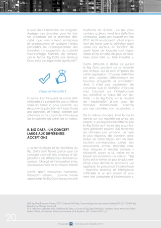 20 © Copyright Date de parution: décembre 2014
si que de l’interaction en magasin.
Agréger ces données pour les trai-
ter ensemble est la première diffi-
culté que rencontrent entreprises
et organisations et souligne l’enjeu
primordial de l’interopérabilité des
données. La suggestion du cabinet
NewVantage Partners de rempla-
cer le terme Big Data par Mashup
Data est à cet égard très significatif10
.
Valeur et Véracité ?
En outre, il est fréquent de voir la défi-
nition des 3 V complétée par un 4ème
voire un 5ème V, pour véracité, qui
recouvre la précision et l’exactitude
des données, et valeur, portant son
attention sur la capacité intrinsèque
de la donnée de créer de la valeur.
ii. Big Data : un concept
large aux différentes
acceptions
« La terminologie et les frontières du
Big Data sont floues parce que ce
concept connaît des champs d’ap-
plicationstrèsdifférente»-RomainLa-
combe, Chargé de l’innovation et du
développement de la mission Etalab
Santé, sport, ressources humaines,
transports urbains : comme mode
opératoire, le Big Data recouvre une
multitude de réalités - ce qui, pour
certains acteurs, rend leur définition
complexe. Dans son rapport en mai
2011, McKinsey écrivait : « Il est impor-
tant de noter que la définition peut
varier par secteur, en fonction de
quels types de logiciels sont dispo-
nibles et de la taille des jeux de don-
nées dans telle ou telle industrie ».
Cette difficulté à définir ce qu’est
le Big Data provient de la diversité
des acteurs qui se sont emparés de
cette expression. Chaque définition
est ainsi colorée différemment en
fonction d’objectifs et d’intérêts11
.
Ainsi, il n’est pas surprenant de
constater que la définition d’Oracle
met l’accent sur l’infrastructure
qui constitue le cœur de son ac-
tivité : « Le Big Data est le résultat
de l’exploitation d’une base de
données traditionnelle, enrichie
par des données non structurées. »
De la même manière, Intel fonde la
sienne sur son expérience avec ses
clients : « Les opportunités offertes par
le Big Data sont issues des organisa-
tions générant environ 300 terabytes
de données par semaine. Le type
le plus répandu de données ana-
lysées de cette façon sont les tran-
sactions commerciales, suivies des
documents, emails, données cap-
teur, blogues et medias sociaux. »
Microsoft, quant à lui, insiste sur le
besoin en puissance de calcul : “Big
Data est le terme de plus en plus em-
ployé pour décrire le processus qui
applique la puissance informatique
: machine learning et intelligence
artificielle à un jeu massif et sou-
vent très complexe d’informations ».
(10) Big Data Executive Survey, 2013, Cabinet NVP, http://newvantage.com/wp-content/uploads/2012/12/NVP-Big-
Data-Survey-Themes-Trends.pdf
(11) Définitions collectées dans Undefined By Data: A Survey of Big Data Definitions, Jonathan Stuart Ward and Adam
Barker, School of Computer Science at University of St Andrews, UK, Octobre 2013, p.1
 