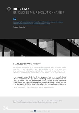 24 © Copyright Date de parution: décembre 2014
Big Data :
en quoi est-il révolutionnaire ?
Les progrès technologiques ont réduit le coût de créer, capturer, analyser
et stocker de l’information au sixième de ce qu’il était.
Rapport Podesta 14
i. La révolution par la technique
Les progrès techniques et la baisse des prix associée dans la gestion de la
donnée sont les premiers facteurs d’émergence du Big Data. Ces pro-
grès concernent à la fois les logiciels de traitement de données et l’ar-
chitecture informatique nécessaire à son transit et à son stockage.
B
(14) Rapport Big Data: seizing opportunities, preserving values, Executive Office of the President, Mai 2014 -
http://www.whitehouse.gov/sites/default/files/docs/big_data_privacy_report_may_1_2014.pdf
« Le tera data existe déjà depuis très longtemps car nous avons toujours
stocké les données. Ce qui fait un projet «Big Data», c’est la technologie
que l’on utilise. Avec ces technologies, ce qui change, c’est la puissance
et la rapidité du calcul qui nous permet d’être davantage « time to market
» et de capter de façon plus automatique les comportements clients. »
Ekbel Bouzgarrou, Chief Technologie Officier, Air France KLM
 