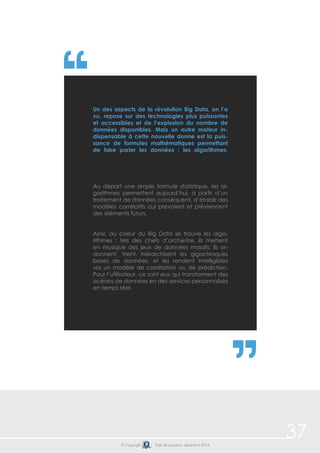 37© Copyright Date de parution: décembre 2014
Au départ une simple formule statistique, les al-
gorithmes permettent aujourd’hui, à partir d’un
traitement de données conséquent, d’établir des
modèles corrélatifs qui prévoient et préviennent
des éléments futurs.
	
Ainsi, au coeur du Big Data se trouve les algo-
rithmes : tels des chefs d’orchestre, ils mettent
en musique des jeux de données massifs. Ils or-
donnent, trient, hiérarchisent les gigantesques
bases de données, et les rendent intelligibles
via un modèle de corrélation ou de prédiction.
Pour l’utilisateur, ce sont eux qui transforment des
océans de données en des services personnalisés
en temps réel.
Un des aspects de la révolution Big Data, on l’a
vu, repose sur des technologies plus puissantes
et accessibles et de l’explosion du nombre de
données disponibles. Mais un autre moteur in-
dispensable à cette nouvelle donne est la puis-
sance de formules mathématiques permettant
de faire parler les données : les algorithmes.
 