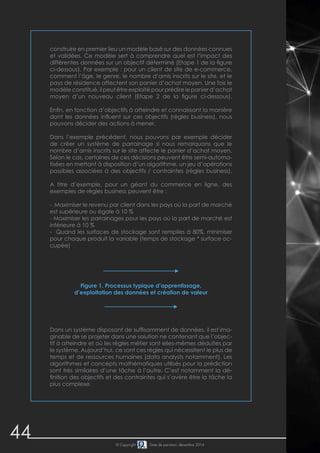44 © Copyright Date de parution: décembre 2014
Figure 1. Processus typique d’apprentissage,
d’exploitation des données et création de valeur
Dans un système disposant de suffisamment de données, il est ima-
ginable de se projeter dans une solution ne contenant que l’objec-
tif à atteindre et où les règles métier sont elles-mêmes déduites par
le système. Aujourd’hui, ce sont ces règles qui nécessitent le plus de
temps et de ressources humaines (data analysts notamment). Les
algorithmes et concepts mathématiques utilisés pour la prédiction
sont très similaires d’une tâche à l’autre. C’est notamment la dé-
finition des objectifs et des contraintes qui s’avère être la tâche la
plus complexe.
construire en premier lieu un modèle basé sur des données connues
et validées. Ce modèle sert à comprendre quel est l’impact des
différentes données sur un objectif déterminé (Etape 1 de la figure
ci-dessous). Par exemple : pour un client de site de e-commerce,
comment l’âge, le genre, le nombre d’amis inscrits sur le site, et le
pays de résidence affectent son panier d’achat moyen. Une fois le
modèle constitué, il peut être exploité pour prédire le panier d’achat
moyen d’un nouveau client (Etape 2 de la figure ci-dessous).
Enfin, en fonction d’objectifs à atteindre et connaissant la manière
dont les données influent sur ces objectifs (règles business), nous
pouvons décider des actions à mener.
Dans l’exemple précédent, nous pouvons par exemple décider
de créer un système de parrainage si nous remarquons que le
nombre d’amis inscrits sur le site affecte le panier d’achat moyen.
Selon le cas, certaines de ces décisions peuvent être semi-automa-
tisées en mettant à disposition d’un algorithme, un jeu d’opérations
possibles associées à des objectifs / contraintes (règles business).
A titre d’exemple, pour un géant du commerce en ligne, des
exemples de règles business peuvent être :
- Maximiser le revenu par client dans les pays où la part de marché
est supérieure ou égale à 10 %
- Maximiser les parrainages pour les pays où la part de marché est
inférieure à 10 %
- Quand les surfaces de stockage sont remplies à 80%, minimiser
pour chaque produit la variable (temps de stockage * surface oc-
cupée)
 