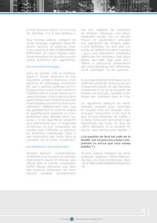 © Copyright Date de parution: décembre 2014
51
le mot de Bruno Latour, « il n’y a pas
de données, il y a des obtenus ».
Pour Thomas Lefèvre, médecin de
santé publique, ingénieur Mines-Té-
lécom, docteur en sciences, cher-
cheur associé à l’IRIS (CNRS/INSERM/
EHESS/Paris 13), deux théories statis-
tiques remettent en question la puis-
sance prédictive des algorithmes.
Les attracteurs étranges :
Dans les années 1960, le météoro-
logue E. Lorenz démontre en trois
équations simples l’existence d’at-
tracteurs dit «étranges». Autrement
dit, que « certains systèmes sont in-
trinsèquement sujets à des variations
imprédictibles à moyen terme au ni-
veauindividuel,c’est-à-direquedeux
sujets initialement infiniment proches
et semblables peuvent évoluer com-
plètement différemment bien que
pris globalement, le système auquel
ils appartiennent présente un com-
portement bien délimité dans l’es-
pace ». Si les algorithmes prédictifs
sont performants pour un ensemble
d’individus, ils sont incapables de
prédire avec certitude ou précision
les évolutions individuelles. Cela a
des implications très fortes, dans le
domaine de la santé notamment.
La malédiction de la dimension :
Richard Bellman, mathématicien
américain a mis au point ce concept
relativement jeune et encore peu
diffusé dans le monde universitaire.
Cette théorie démontre que pour
des systèmes présentant de nom-
breuses variables (possiblement,
dès une vingtaine de variables),
les analyses classiques vont inexo-
rablement tendre vers un résultat
moyen et deviendront aveugles
aux spécificités de chaque objet.
L’outil statistique ne sera plus ca-
pable de différencier deux individus
: pour une population d’individus
définis par de nombreux traits (leurs
gènes, leur taille, âge, sexe, etc.),
même si beaucoup présenteront
des caractéristiques très différentes,
l’outil statistique va les assimiler...
Enplusdeceslimitesstatistiques,lesal-
gorithmes prédictifs, parce qu’ils sont
uniquement basés sur des données
antérieures à ce qu’ils essayent de
prédire, ne sont pas capables d’an-
ticiper des variations dans le futur.
Un algorithme prédictif est extrê-
mement puissant pour prolonger
la courbe mais est aveugle pour
anticiper l’innovation. C’est tout le
sens du trait d’humour de C&WS, «
Si Henry Ford avait demandé à des
algorithmes Big Data ce que les
clients désiraient, ils lui auraient ré-
pondu ‘des chevaux plus rapides’ »
« La question de fond est celle de la
finalité : est-ce que vous voulez com-
prendre ou est-ce que vous voulez
prédire ? »
Thomas Lefèvre, médecin de santé
publique, ingénieur Mines-Télécom,
docteur en scienceshercheur asso-
cié à l’IRIS (CNRS/INSERM/EHESS/Paris
13)
 