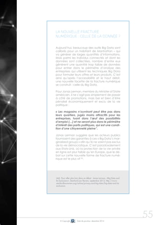 © Copyright Date de parution: décembre 2014
La nouvelle fracture
numérique : celle de la donnée ?
Aujourd’hui, beaucoup des outils Big Data sont
calibrés pour un habitant de Manhattan – qui
va générer de larges quantités d’informations.
Mais parmi les individus connectés et dont les
données sont collectées, nombre d’entre eux
génèrent une quantité trop faible de données
pour entrer dans le périmètre d’analyse des
entreprises qui utilisent les techniques Big Data
pour formuler leurs offres et leurs produits. C’est
ainsi qu’après l’accessibilité et le haut débit,
une nouvelle facette de la fracture numérique
se construit : celle du Big Data.
Pour Jonas Lerman, membre du Minister of State
américain, il ne s’agit pas simplement de passer
à côté de promotions, mais bel et bien d’être
pénalisé économiquement et exclu de la vie
politique :
« Les magasins n’ouvriront peut être pas dans
leurs quartiers, jugés moins attractifs pour les
entreprises, tuant dans l’œuf des possibilités
d’emploi (…) et ne seront plus dans le périmètre
d’intérêt des partis politiques, qui est une condi-
tion d’une citoyenneté pleine”.
Jonas Lerman suggère que les acteurs publics
fournissent des garanties à ces « Big Data’s mar-
ginalized groups » afin qu’ils ne soient pas exclus
de la vie démocratique. C’est paradoxalement
aux Etats-Unis, où la protection de la vie privée
en ligne est plus faible qu’en Europe, que le dé-
bat sur cette nouvelle forme de fracture numé-
rique est le plus vif 46
.
55
(46) Pour aller plus loin dans ce débat : Jonas Lerman, «Big Data and
Its Exclusions», Stanford Law Review, septembre 2013, http://www.
stanfordlawreview.org/online/privacy-and-big-data/big-data-and-its-
exclusions
 