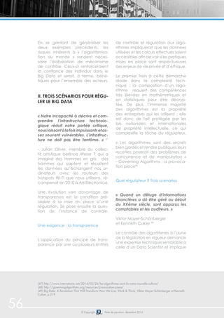 56 © Copyright Date de parution: décembre 2014
En se gardant de généraliser les
deux exemples précédents, les
risques inhérents à « l’algorithmisa-
tion du monde » rendent néces-
saire l’élaboration de mécanisme
de contrôle. Ceux-ci renforceraient
la confiance des individus dans le
Big Data et serait, à terme, béné-
fiques pour l’ensemble des acteurs.
ii. Trois scénarios pour régu-
ler le Big Data
« Notre incapacité à décrire et com-
prendre l’infrastructure technolo-
gique réduit notre portée critique,
nouslaissantàlafoisimpuissantsetas-
sez souvent vulnérables. L’infrastruc-
ture ne doit pas être fantôme. » 47
- Julian Oliver, membre du collec-
tif artistique berlinois Weise 7 qui a
imaginé des Hommes en gris : des
hommes qui captent et récoltent
les données qu’échangent nos or-
dinateurs avec les routeurs des
hotspots Wi-Fi que nous utilisons, ré-
compensé en 2010 à Ars Electronica.
Une évolution vers davantage de
transparence est la condition pré-
alable à la mise en place d’une
régulation. Se pose ensuite la ques-
tion de l’instance de contrôle.
Une exigence : la transparence
L’application du principe de trans-
parence par une ou plusieurs entités
de contrôle et régulation aux algo-
rithmes impliquerait que les données
utilisées et les calculs effectués soient
accessibles afin de voir si les pratiques
mises en place sont respectueuses
des enjeux de vie privée et d’éthique.
Le premier frein à cette démarche
réside dans la complexité tech-
nique : la composition d’un algo-
rithme requiert des compétences
très élevées en mathématiques et
en statistiques pour être décryp-
tée. De plus, l’immense majorité
des algorithmes est la propriété
des entreprises qui les utilisent ; elle
est donc de fait protégée par les
lois nationales et internationales
de propriété intellectuelle, ce qui
complexifie la tâche du régulateur.
« Les algorithmes sont des secrets
bien gardés et rendre publiques leurs
recettes poserait des problèmes de
concurrence et de manipulation »
- Governing Algorithms : a provoca-
tion piece48
Quel régulateur ? Trois scenarios
« Quand un déluge d’informations
financières a dû être géré au début
du XXème siècle, sont apparus les
comptables et les auditeurs. »
Viktor Mayer-Schönberger
et Kenneth Cukier 49
Le contrôle des algorithmes à l’aune
de la législation en vigueur demande
une expertise technique semblable à
celle d’un Data Scientist et implique
(47) http://www.internetactu.net/2014/02/26/les-algorithmes-sont-ils-notre-nouvelle-culture/
(48) http://governingalgorithms.org/resources/provocation-piece/
(49) Big Data: A Revolution That Will Transform How We Live, Work & Think, Viktor Mayer-Schönberger et Kenneth
Cukier, p.219
 