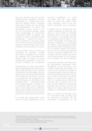 © Copyright Date de parution: décembre 2014
plus que doubler tous les 14 mois.
Axelle Lemaire, secrétaire d’Etat au
numérique, n’y voit-elle pas le pé-
trole du XXIème siècle ? Certains
préconisent même de les intégrer
systématiquement au bilan des
entreprises. Et pour cause, la va-
leur de l’économie globale, après
s’être développée et concentrée
massivement dans le logiciel, qui,
comme le décrit si justement Marc
Andreessen1
, « dévore le monde »,
tend à prendre un nouveau virage
et une forme encore plus élaborée,
celle de l’analyse mais surtout de la
possession des données du monde.
Ce mouvement vers les acteurs qui
contrôlent les données, au-delà
des experts capables de les analy-
ser, prépare des bouleversements
majeurs dans la chaîne de valeur
économique mondiale et dans les
business modèles des entreprises.
Sommes-nous à l’orée d’une émer-
genceoligopolistiquedegéantsmon-
diaux de la donnée, ou au contraire
de nouvelles sociétés agiles, ultra ex-
pertes de ce domaine et bénéficiant
de la « taille sans la masse »² ? Dans
un monde ainsi mis en données, les
mathématiques, les statistiques et la
programmation deviendront-elles
les nouvelles langues vivantes, aus-
si incontournables que fondamen-
tales ? Que devons-nous attendre
des Etats en matière d’orientation de
l’éducation d’une part et d’investis-
sement en infrastructure de l’autre ?
Et au-delà des opportunités, quels
sont les risques engendrés par ce
nouveau paradigme, sur notre
vie privée bien sûr, mais égale-
ment sur notre libre arbitre, notre
choix individuel, face à une dic-
tature potentielle de la prévision.
Il semble que le principe de pré-
caution appliqué au Big Data por-
terait un coup d’arrêt au potentiel
important de ce nouveau marché.
Pour autant, il conviendra de défi-
nir rapidement les conditions d’utili-
sations secondaires innovantes des
données collectées ou accédées.
De même, l’anonymisation parfaite
des données étant impossible à par-
tir d’un certain volume³, et la mise à
jour de tout ou partie des graphes
sociaux à portée d’algorithme, ces
conditions devront assurer aux indivi-
dus et organisations un strict respect
et les moyens de leur protection.
Comme l’humanité a su le faire avec
les précédentes révolutions tech-
nologiques, je suis convaincu que
l’usage du Big Data sera régulé ; ce
n’est qu’une question de temps et
d’apprentissage .Quant au détermi-
nisme potentiellement extrême induit
par la mise en données du monde,
gardons à l’esprit que le génie hu-
main ne dépend pas du Big Data,
pas plus que l’invention de la voi-
ture n’a fait l’objet d’une demande
prévisible des cavaliers, ou ceux de
l’Ipad d’un besoin exprimé par les
utilisateurs d’ordinateurs personnels.
Dans ce monde de données mises
à nu en temps réel, je pense que
les dimensions humaines de dis-
cernement, d’expérience et de
06
(1) Entre 2006 et 2014, le classement Financial Times 500 par secteur économique mentionne une progression de
+116% des services logiciels et informatiques à 1 744 928,4 millions de dollars contre une progression de seulement
+7% pour le secteur télécom fixe et mobile.
(2) Selon l’expression du professeur Brynjolfsson (MIT – Digital Business)
(3) Paul Ohm, professeur, Université du Colorado à Boulder
 