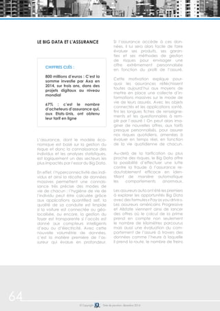 64 © Copyright Date de parution: décembre 2014
Le Big Data et l’assurance
L’assurance, dont le modèle éco-
nomique est basé sur la gestion du
risque et donc la connaissance des
individus et les analyses statistiques,
est logiquement un des secteurs les
plus impactés par l’essor du Big Data.
En effet, l’hyperconnectivité des indi-
vidus et ainsi la récolte de données
massives permettent une connais-
sance très précise des modes de
vie de chacun : l’hygiène de vie de
l’individu peut être calculée grâce
aux applications quantified self, la
qualité de sa conduite est limpide
si la voiture est connectée ou géo-
localisée, ou encore, la gestion du
foyer est transparente si l’accès est
donné aux compteurs intelligents
d’eau ou d’électricité. Avec cette
nouvelle volumétrie de données,
c’est la matière première de l’as-
sureur qui évolue en profondeur.
Si l’assurance accède à ces don-
nées, il lui sera alors facile de faire
évoluer ses produits, ses garan-
ties et ses méthodes de gestion
de risques pour envisager une
offre extrêmement personnalisée
en fonction du profil de l’assuré.
Cette motivation explique pour-
quoi les assurances réfléchissent
toutes aujourd’hui aux moyens de
mettre en place une collecte d’in-
formations massives sur le mode de
vie de leurs assurés. Avec les objets
connectés et les applications santé,
fini les longues fiches de renseigne-
ments et les questionnaires à rem-
plir par l’assuré ! On peut alors ima-
giner de nouvelles offres, aux tarifs
presque personnalisés, pour assurer
nos risques quotidiens, amenées à
évoluer en temps réel, en fonction
de la vie quotidienne de chacun.
Au-delà de la tarification au plus
proche des risques, le Big Data offre
la possibilité d’effectuer une lutte
contre la fraude à l’assurance re-
doutablement efficace en iden-
tifiant de manière automatique
les comportements anormaux.
Les assureurs auto ont été les premiers
à explorer les opportunités Big Data
avec des formules « Pay as you drive ».
Les assureurs américains Progressive
et Allstate viennent ainsi de lancer
des offres où le calcul de la prime
prend en compte non seulement
le nombre de kilomètres parcourus
mais aussi une évaluation du com-
portement de l’assuré à travers des
données comme l’heure à laquelle
il prend la route, le nombre de freins
Chiffres clés :
800 millions d’euros : C’est la
somme investie par Axa en
2014, sur trois ans, dans des
projets digitaux au niveau
mondial
67% : c’est le nombre
d’acheteurs d’assurance qui,
aux Etats-Unis, ont obtenu
leur tarif en ligne
 