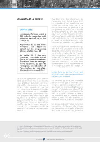 66 © Copyright Date de parution: décembre 2014
Le Big Data et la culture
La culture comprend deux dimen-
sions. La première relève de l’intime
; nos pratiques culturelles dévoilent
nos goûts, nos hobbies, nos aspira-
tions… notre identité, en somme.
La culture renvoie également à des
pratiques sociales et communau-
taires. La donnée personnelle cultu-
relle possède ainsi une valeur par-
ticulière : « La donnée personnelle
culturelle renferme des informations
contextuelles fortes et permet de
qualifier de façon assez précise le
pouvoir d’achat de l’être numérique
mais aussi de prévoir son comporte-
ment » 55
.
Aux Etats-Unis, des chercheurs de
l’université Stony Brook (New York)
ont développé un algorithme ca-
pable de prédire avec 84 % le
succès d’un livre. Le principe ? Le
programme se base sur l’analyse
d’autres romans qui ont été choisis
pour leur succès littéraires (récom-
penses/critiques). A l’instar des logi-
ciels anti-plagiat, le système étudie
le degré de similarité entre la base
d’étude et l’œuvre en question.
Selon le programme, les éléments qui
font d’un livre un succès sont le choix
des prépositions, noms, pronoms, dé-
terminants et adjectifs (à l’inverse,
les mauvais livres utiliseraient plus de
verbes et d’adverbes qui renvoient
à des mots d’actualités, des clichés,
des lieux communs). Les bons livres
aborderaient plus le vocabulaire de
la réflexion que celui de l’action…56
Le Big Data au service d’une meil-
leure diffusion pour une grande inte-
raction avec le public
Les acteurs de l’industrie culturelle
ont un double-défi à résoudre : ins-
taurer et assurer une relation privilé-
giée avec ses clients. Le Big Data leur
permet d’atteindre cet objectif. En
scrutant et en analysant les réseaux
sociaux – principalement – l’indus-
trie culturelle est en mesure d’ob-
server quelles sont les attentes du
moment, mais aussi de les anticiper.
Les données personnelles culturelles
permettent également de prolon-
ger l’expérience culturelle et la rela-
tion entre acteurs et usagers cultu-
Chiffres clés :
Le magazine Forbes a estimé à
0,03 dollar la valeur d’un goût
individuel exprimé sur un lien
culturel 53
Aujourd’hui, 52 % des com-
mentaires sur Facebook
portent sur les programmes
diffusés à la télévision 54
Sur Netflix, 75 % des pro-
grammes consommés le sont
grâce au système de recom-
mandation. Près de 800 ingé-
nieurs travaillent, au sein de
l’entreprise, à l’élaboration et
l’amélioration de ces algo-
rithmes de recommandation.
(53) http://www.strategies.fr/etudes-tendances/tendances/224438W/le-big-data-au-service-de-la-culture.html
(54) Comportements culturels et données personnelles au cœur du Big data – EY & Forum d’Avignon, 2013 : p.12
(55) Ibid
(56) http://substance.etsmtl.ca/un-algorithme-pour-predire-le-succes-litteraire-la-maniere-de-triz/
 