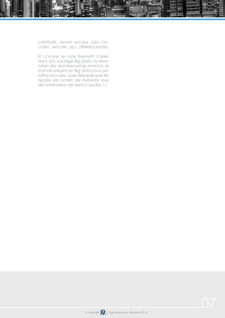 © Copyright Date de parution: décembre 2014
créativité, seront encore plus cru-
ciales, encore plus différenciantes.
Et comme le note Kenneth Cukier
dans son ouvrage Big data, la révo-
lution des données est en marche, le
monde présent du Big Data nous pa-
raîtra sous peu aussi dépassé que les
quatre kilo octets de mémoire vive
de l’ordinateur de bord d’Apollo 11.
07
 