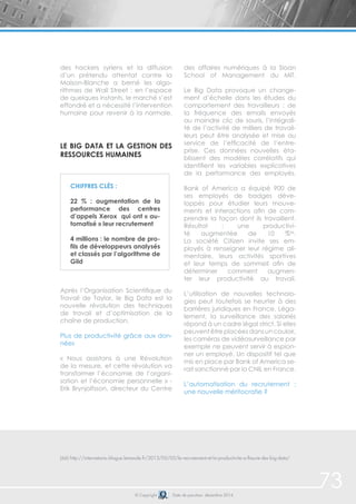73© Copyright Date de parution: décembre 2014
des hackers syriens et la diffusion
d’un prétendu attentat contre la
Maison-Blanche a berné les algo-
rithmes de Wall Street : en l’espace
de quelques instants, le marché s’est
effondré et a nécessité l’intervention
humaine pour revenir à la normale.
Le Big Data et la gestion des
ressources humaines
Après l’Organisation Scientifique du
Travail de Taylor, le Big Data est la
nouvelle révolution des techniques
de travail et d’optimisation de la
chaîne de production.
Plus de productivité grâce aux don-
nées
« Nous assistons à une Révolution
de la mesure, et cette révolution va
transformer l’économie de l’organi-
sation et l’économie personnelle » -
Erik Brynjolfsson, directeur du Centre
des affaires numériques à la Sloan
School of Management du MIT.
Le Big Data provoque un change-
ment d’échelle dans les études du
comportement des travailleurs : de
la fréquence des emails envoyés
au moindre clic de souris, l’intégrali-
té de l’activité de milliers de travail-
leurs peut être analysée et mise au
service de l’efficacité de l’entre-
prise. Ces données nouvelles éta-
blissent des modèles corrélatifs qui
identifient les variables explicatives
de la performance des employés.
Bank of America a équipé 900 de
ses employés de badges déve-
loppés pour étudier leurs mouve-
ments et interactions afin de com-
prendre la façon dont ils travaillent.
Résultat : une productivi-
té augmentée de 10 %66
.
La société Citizen invite ses em-
ployés à renseigner leur régime ali-
mentaire, leurs activités sportives
et leur temps de sommeil afin de
déterminer comment augmen-
ter leur productivité au travail.
L’utilisation de nouvelles technolo-
gies peut toutefois se heurter à des
barrières juridiques en France. Léga-
lement, la surveillance des salariés
répond à un cadre légal strict. Si elles
peuvent être placées dans un couloir,
les caméras de vidéosurveillance par
exemple ne peuvent servir à espion-
ner un employé. Un dispositif tel que
mis en place par Bank of America se-
rait sanctionné par la CNIL en France.
L’automatisation du recrutement :
une nouvelle méritocratie ?
(66) http://internetactu.blogue.lemonde.fr/2013/05/03/le-recrutement-et-la-productivite-a-lheure-des-big-data/
Chiffres clés :
22 % : augmentation de la
performance des centres
d’appels Xerox qui ont « au-
tomatisé » leur recrutement
4 millions : le nombre de pro-
fils de développeurs analysés
et classés par l’algorithme de
Gild
 