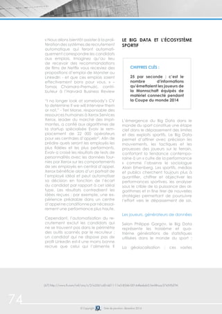 74 © Copyright Date de parution: décembre 2014
« Nous allons bientôt assister à la proli-
fération des systèmes de recrutement
automatique qui feront automati-
quement correspondre les candidats
aux emplois. Imaginez qu’au lieu
de recevoir des recommandations
de films de Netflix vous receviez des
propositions d’emploi de Monster ou
LinkedIn - et que ces emplois soient
effectivement bons pour vous. » –
Tomas Chamaro-Premuzic, contri-
buteur à l’Harvard Business Review
“I no longer look at somebody’s CV
to determine if we will interview them
or not,” - Teri Morse, responsable des
ressources humaines à Xerox Services
Xerox, leader du marché des impri-
mantes, a confié aux algorithmes de
la startup spécialisée Evolv le rem-
placement de 22 000 opérateurs
pour ses centrales d’appels67
. Afin de
prédire quels seront les employés les
plus fidèles et les plus performants,
Evolv a croisé les résultats de tests de
personnalités avec les données four-
nies par Xerox sur les comportements
de ses employés en central d’appel.
Xerox bénéficie alors d’un portrait de
l’employé idéal et peut automatiser
sa décision en fonction de l’écart
du candidat par rapport à cet idéal
type. Les résultats contredisent les
idées reçues : par exemple, une ex-
périence préalable dans un centre
d’appelneconditionneparnécessai-
rement une performance plus haute.
Cependant, l’automatisation du re-
crutement exclut les candidats qui
ne se trouvent pas dans le périmètre
des outils scannés par le recruteur :
un candidat qui ne dispose pas de
profil Linkedin est-il une moins bonne
recrue que celui qui l’alimente ?
Le Big Data et l’écosystème
sportif
L’émergence du Big Data dans le
monde du sport constitue une étape
clef dans le dépassement des limites
et des exploits sportifs. Le Big Data
permet d’affiner avec précision les
mouvements, les tactiques et les
prouesses des joueurs sur le terrain,
confortant la tendance contempo-
raine à un « culte de la performance
» comme l’observe le sociologue
Alain Erhenberg. Les sportifs, médias
et publics cherchent toujours plus à
quantifier, chiffrer et objectiver les
performances sportives, les analyser
sous le crible de la puissance des al-
gorithmes et in fine tirer de nouvelles
stratégies permettant de poursuivre
l’effort vers le dépassement de soi.
Les joueurs, générateurs de données
Selon Philippe Gargov, le Big Data
représente les troisième et qua-
trième générations de statistiques
utilisées dans le monde du sport :
La géolocalisation : ces vastes
Chiffres clés :
25 par seconde : c’est le
nombre d’informations
qu’émettaient les joueurs de
la Mannschaft équipés de
matériel connecté pendant
la Coupe du monde 2014
(67) http://www.ft.com/intl/cms/s/2/e3561cd0-dd11-11e3-8546-00144feabdc0.html#ixzz374JVEd7M
 