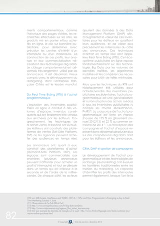 82 © Copyright Date de parution: décembre 2014
(70) voir IAB Europe, AppNexus and WARC, (2014), « Why and How Programmatic is Emerging as key to Real-
Time Marketing Success », June
(71) Observatoire de l’e-Pub SRI et PwC
(72) http://www.orange-business.com/fr/big-data-analytics
(73) http://www.visitprovence.org/agence_flux_vision_tourisme.asp
(74) Voir par exemple les données de Google sur le sujet : http://www.thinkwithgoogle.com/tools/customer-jour-
ney-to-online-purchase.html
ments comportementaux, comme
l'historique des pages visitées, les re-
cherches effectuées sur les sites, les
produits mis en panier et/ou ache-
tés en ligne, le clic sur bannière pu-
blicitaire, pour déterminer avec
précision les centres d'intérêt d'un
internaute ou d'un mobinaute. La
construction de ces profils, leur ana-
lyse et leur commercialisation né-
cessitent des technologies Big Data.
Le ciblage comportemental est dé-
sormais très largement utilisé par les
annonceurs. Il est désormais mieux
compris avec le développement du
retargeting, dont l’entreprise fran-
çaise Critéo est le leader mondial.
Du Real Time Biding (RTB) à l’achat
programmatique
L’explosion des inventaires publici-
taires en ligne a conduit à des vo-
lumes d’espaces invendus consé-
quents qui ont finalement été vendus
aux enchères par les éditeurs. Pro-
gressivement, les techniques de
d’achat-vente d’espace ont évolué.
Les éditeurs ont construits des plate-
formes de ventes (Sell-Side Platform,
SSP) où les agences peuvent ache-
ter des audiences en temps réel.
Les annonceurs ont, quant à eux,
construit des plateformes d’achat
(Demand-Side Platform, DSP). Les
espaces sont commercialisés aux
enchères (plusieurs annonceurs
peuvent s’affronter pour acheter un
profil d’internaute) et tout se déroule
dans un temps qui est inférieur à la
seconde et de l’ordre de la millise-
conde. De chaque côté, les acteurs
ajoutent des données à des Data
Management Platform (DMP) afin,
d’augmenter la valeur de ces inven-
taires pour les éditeurs en qualifiant
leurs audiences, et de cibler plus
précisément les internautes du côté
des annonceurs. Ces techniques
d’achat en temps réel sont appe-
lées Real Time Biding (RTB). Cet éco-
système publicitaire en ligne repose
fondamentalement sur des techno-
logies Big Data par les volumes de
données traitées, les algorithmes
mobilisés et les compétences néces-
saires pour bâtir de telles méthodes.
Alors que les techniques du RTB ont
historiquement été utilisées pour
acheter/vendre des inventaires pu-
blicitaires excédentaires, l’achat pro-
grammatique est une généralisation
et automatisation des achats médias
à tous les inventaires publicitaires (y
compris les Private MarketPlaces,
PMP)70
. La croissance de l’achat pro-
grammatique est forte en France
(hausse de 125 % en glissement an-
nuel 2012/13) et 22 % au premier se-
mestre de 2014 71
. La conception des
campagnes et l’achat d’espace re-
posentdoncdésormaisdeplusenplus
sur des compétences Big Data, tant
pour les éditeurs et les annonceurs.
CRM, DMP et gestion de campagnes
Le développement de l’achat pro-
grammatique et des technologies de
reciblage (re-marketing) fait évoluer
les frontières traditionnelles entre les
métiers du marketing. La capacité
d’identifier les profils des internautes
permet également, lorsque l’on lie la
 