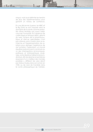 89© Copyright Date de parution: décembre 2014
mique, mais aussi délimiter les terrains
de jeux des expérimentations pour
garantir un niveau de confiance.
En une décennie à peine, les NBIC et
le Big Data se sont imposés dans le
domaine de la santé comme poten-
tiel ultime remède aux maux médi-
caux de l’humanité. En l’absence de
cadre légal et éthique défini, géants
du web, acteurs de la pharmaceu-
tique et start-up spécialisées n’ont
pas attendu pour investir dans la re-
cherche et l’expérimentation de so-
lutions pour allonger l’espérance de
vie humaine. Cependant, un nouvel
équilibre reste encore à construire au
vu des interrogations économiques,
politiques et philosophiques soule-
vées, entre liberté et déterminisme in-
dividuel, afin de dessiner ensemble les
esquisses d’un « meilleur des mondes
possibles », différent de celui décrit
par Aldous Huxley dans son roman en
1930, ou de celui de Candide dans
le conte philosophique de Voltaire.
 