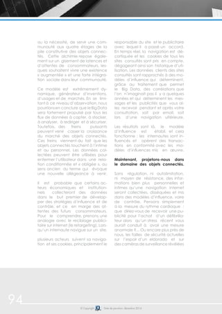 94 © Copyright Date de parution: décembre 2014
ou la nécessité, de servir une com-
munauté aux quatre étages de la
pile constitutive des objets connec-
tés. Cette alchimie repose égale-
ment sur un gisement de latences et
d’attentes de consommateurs, les-
quels souhaitent vivre une existence
« augmentée » et une forte intégra-
tion sociale dans leur communauté.
Ce modèle est extrêmement dy-
namique, générateur d’inventions,
d’usages et de marchés. En se limi-
tant à ce niveau d’observation, nous
pourrionsen conclure que leBigData
sera fortement propulsé par tous les
flux de données à capter, à stocker,
à analyser, à rediriger et à sécuriser.
Toutefois, des freins puissants
peuvent venir casser la croissance
du marché des objets connectés.
Ces freins viennent du fait que les
objets connectés touchent à l’intime
et au personnel. Les données col-
lectées peuvent être utilisées pour
enfermer l’utilisateur dans une rela-
tion conditionnée et « obligée », au
sens ancien du terme qui évoque
une nouvelle allégeance à venir.
Il est probable que certains ac-
teurs économiques et institution-
nels collecteront des données
dans le but premier de dévelop-
per des stratégies d’influence et de
contrôle, et ce en marge des at-
tentes des futurs consommateurs.
Pour le comprendre, prenons une
analogie avec le reciblage publici-
taire sur internet (le retargeting). Lors-
qu’un internaute navigue sur un site,
plusieurs acteurs suivent sa naviga-
tion et ses cookies, principalement le
responsable du site et le publicitaire
avec lequel il a passé un accord.
En temps réel, la navigation est dé-
cortiquée et les cookies de tous les
sites consultés sont pris en compte,
dégageant ainsi son historique d’uti-
lisation. Les données clients des sites
consultés sont rapprochés à des mo-
dèles d’influence qui déterminent,
grâce au traitement que permet
le Big Data, des corrélations que
l’on n’imaginait pas il y a quelques
années et qui déterminent les mes-
sages et les publicités que vous al-
lez recevoir pendant et après votre
consultation, soit par email, soit
lors d’une navigation ultérieure.
Les résultats sont là, le modèle
d’influence est établi, et cela
fonctionne : les internautes sont in-
fluencés et opèrent des transac-
tions en conformité avec les mo-
dèles d’influences mis en œuvre.
Maintenant, projetons-nous dans
le domaine des objets connectés.
Sans régulation, ni autolimitation,
ni moyen de résistance, des infor-
mations bien plus personnelles et
intimes qu’une navigation internet
seront collectées, disséquées et mis
dans des modèles d’influence, voire
de contrôle. Pensons simplement
à la mesure du rythme cardiaque :
que diriez-vous de recevoir une pu-
blicité pour l’achat d’un défibrilla-
teur alors qu’un stress récent vous
aurait conduit à avoir une mesure
anormale ?... Ou encore plus près de
nous, les failles de sécurité actuelles
sur l’espoir d’un eldorado et sur
des caméras de surveillance révélées
 