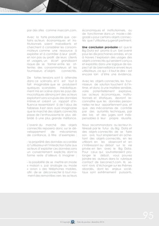 95© Copyright Date de parution: décembre 2014
par des sites comme insecam.com.
Avec la forte probabilité que cer-
tains acteurs économiques et ins-
titutionnels soient malveillants et
cherchent à considérer les consom-
mateurs comme une ressource à
exploiter et à contrôler à leur profit,
et non pas au profit de leurs clients
et usagers, un écart grandissant
risque de se former entre les at-
tentes des consommateurs et les
fournisseurs d’objets connectés.
De fortes tensions sont à attendre
dans ce scénario, et il est tout à
fait imaginable que se produisent
quelques scandales médiatique-
ment mis en scène dans les pays dé-
mocratiques dénonçant des acteurs
exploitant sans scrupule des données
intimes et créant un rapport d’in-
fluence ressemblant à de l’abus de
faiblesse. Il est alors aussi imaginable
que le marché des objets connectés
passe de l’enthousiasme le plus dé-
bridé à une plus grande méfiance.
L’avenir du marché des objets
connectés reposera donc sur le dé-
veloppement de mécanismes
de confiance, à titre d’exemples :
- la propriété des données accordée
à l’utilisateur et l’interdiction faite aux
acteurs d’exploiter ces données sans
un consentement explicite, dont la
forme reste d’ailleurs à imaginer ;
- la possibilité de se mettre en mode
« maison », par analogie au mode
« avion » des téléphones mobiles,
afin de se déconnecter à tout mo-
ment des remontées vers les acteurs
économiques et institutionnels, ou
de fonctionner dans un mode « dé-
gradé » pour certains objets connec-
tés que l’utilisateur jugerait pertinent.
Une conclusion provisoire est que le
Big Data est promis à un bel avenir
pour les dix prochaines années, et ce
à travers l’explosion des usages des
objets connectés qui seraient conçus
et exploités dans une logique de res-
pect et de bienveillance envers leurs
utilisateurs, ce qui – il faut le dire – est
encore loin d’être une évidence.
Avec les objets connectés, les four-
nisseurs de solution touchent à l’in-
time, et donc à une matière sensible,
voire potentiellement explosive.
Les acteurs économiques, institu-
tionnels et étatiques, devront re-
connaître que les données person-
nelles ne leur appartiennent pas, et
que des mécanismes de contrôle
par des autorités techniques, par
des lois et des juges, sont indis-
pensables à leur propre réussite.
Nous recommandons au lecteur in-
téressé par le futur du Big Data et
des objets connectés de se faire
son avis tout simplement en ache-
tant des objets connectés, en les
utilisant, en les observant et en
s’intéressant au débat sur la vie
privée en lien avec le Big Data.
Pour ceux qui souhaiteraient pro-
longer le débat, vous pouvez
joindre les auteurs dans la rubrique
contact de beconect.com. Ils se-
ront ravis d’échanger sur les thèmes
abordés, dont les enjeux socié-
taux sont extrêmement puissants.
 