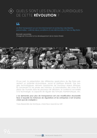 96 © Copyright Date de parution: décembre 2014
QUELS SONT LES ENJEUX JURIDIQUES
DE CETTE RÉVOLUTION ?
Un État transparent sur son fonctionnement et protecteur des libertés
personnelles : voilà les deux conditions d’une démocratie à l’ère du Big Data
Romain Lacombe,
Chargé de l’innovation et du développement de la mission Etalab
$D
D’une part, la présentation des différentes applications du Big Data pré-
sentent un potentiel économique, social et politique énorme. Ces pro-
grès technologiques viennent questionner de nouveaux enjeux éthiques.
Ils concernent la vie privée des individus, la rationalisation des choix et la
place de l’humain dans les processus de décisions, la confiance accordée
à la technologie, la capacité de réguler des formules mathématiques, etc.
« La demande pour plus de transparence est une modification structurelle
face à laquelle les instances de régulations et les entreprises n’ont d’autres
choix que de s’adapter »
Yves-Alexandre de Montjoye, chercheur associé au MIT
 