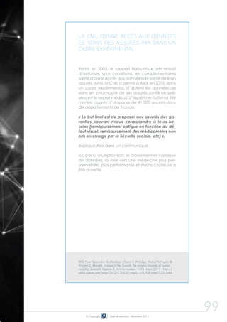 99
La CNIL donne accès aux données
de soins des assurés Axa dans un
cadre expérimental
Remis en 2003, le rapport Barbusiaux préconisait
d’autoriser, sous conditions, les complémentaires
santé d’avoir accès aux données de santé de leurs
assurés. Ainsi, la CNIL a permis à Axa, en 2010, dans
un cadre expérimental, d’obtenir les données de
soins en pharmacie de ses assurés santé en pré-
servant le secret médical. L’expérimentation a été
menée auprès d’un panel de 41 000 assurés dans
dix départements de France.
« Le but final est de proposer aux assurés des ga-
ranties pouvant mieux correspondre à leurs be-
soins (remboursement optique en fonction du dé-
faut visuel, remboursement des médicaments non
pris en charge par la Sécurité sociale, etc) »,
explique Axa dans un communiqué.
Ici, par la multiplication, le croisement et l’analyse
de données, la voie vers une médecine plus per-
sonnalisée, plus performante et moins coûteuse a
été ouverte.
© Copyright Date de parution: décembre 2014
(83) Yves-Alexandre de Montjoye, César A. Hidalgo, Michel Verleysen &
Vincent D. Blondel, Unique in the Crowd: The privacy bounds of human
mobility, Scientific Reports 3, Article number: 1376, Mars 2013 - http://
www.nature.com/srep/2013/130325/srep01376/full/srep01376.html
 
