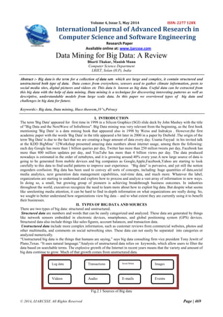 © 2014, IJARCSSE All Rights Reserved Page | 469
Volume 4, Issue 5, May 2014 ISSN: 2277 128X
International Journal of Advanced Research in
Computer Science and Software Engineering
Research Paper
Available online at: www.ijarcsse.com
Data Mining for Big Data: A Review
Bharti Thakur, Manish Mann
Computer Science Department
LRIET, Solan (H.P), India
Abstract :- Big data is the term for a collection of data sets which are large and complex, it contain structured and
unstructured both type of data. Data comes from everywhere, sensors used to gather climate information, posts to
social media sites, digital pictures and videos etc This data is known as big data. Useful data can be extracted from
this big data with the help of data mining. Data mining is a technique for discovering interesting patterns as well as
descriptive, understandable models from large scale data. In this paper we overviewed types of big data and
challenges in big data for future.
Keywords:- Big data, Data mining, Hace theorem,3V’s,Privacy
I. INTRODUCTION
The term 'Big Data' appeared for first time in 1998 in a Silicon Graphics (SGI) slide deck by John Mashey with the title
of "Big Data and the NextWave of InfraStress". Big Data mining was very relevant from the beginning, as the first book
mentioning 'Big Data' is a data mining book that appeared also in 1998 by Weiss and Indrukya . However,the first
academic paper with the words 'Big Data' in the title appeared a bit later in 2000 in a paper by Diebold .The origin of the
term 'Big Data' is due to the fact that we are creating a huge amount of data every day. Usama Fayyad in his invited talk
at the KDD BigMine‟ 12Workshop presented amazing data numbers about internet usage, among them the following:
each day Google has more than 1 billion queries per day, Twitter has more than 250 milion tweets per day, Facebook has
more than 800 million updates per day, and YouTube has more than 4 billion views per day. The data produced
nowadays is estimated in the order of zettabytes, and it is growing around 40% every year.A new large source of data is
going to be generated from mobile devices and big companies as Google,Apple,Facebook,Yahoo are starting to look
carefully to this data to find useful patterns to improve user experience. “Big data” is pervasive, and yet still the notion
engenders confusion. Big data has been used to convey all sorts of concepts, including: huge quantities of data,social
media analytics, next generation data management capabilities, real-time data, and much more. Whatever the label,
organizations are starting to understand and explore how to process and analyze a vast array of information in new ways.
In doing so, a small, but growing group of pioneers is achieving breakthrough business outcomes. In industries
throughout the world, executives recognize the need to learn more about how to exploit big data. But despite what seems
like unrelenting media attention, it can be hard to find in-depth information on what organizations are really doing. So,
we sought to better understand how organizations view big data – and to what extent they are currently using it to benefit
their businesses.
II. TYPES OF BIG DATA AND SOURCES
There are two types of big data: structured and unstructured.
Structured data are numbers and words that can be easily categorized and analyzed. These data are generated by things
like network sensors embedded in electronic devices, smartphones, and global positioning system (GPS) devices.
Structured data also include things like sales figures, account balances, and transaction data.
Unstructured data include more complex information, such as customer reviews from commercial websites, photos and
other multimedia, and comments on social networking sites. These data can not easily be separated into categories or
analyzed numerically.
“Unstructured big data is the things that humans are saying,” says big data consulting firm vice president Tony Jewitt of
Plano,Texas. “It uses natural language.”Analysis of unstructured data relies on keywords, which allow users to filter the
data based on searchable terms. The explosive growth of the Internet in recent years means that the variety and amount of
big data continue to grow. Much of that growth comes from unstructured data.
Fig.2.1 Sources of Big data
Events
Log data
E-mails
Images
Videos Audio
Transactions Social Media
 