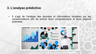 3. L’analyse prédictive
• Il s’agit de l’analyse des données et informations récoltées sur les
consommateurs afin de prévoir leurs comportements et leurs besoins
potentiels.
 