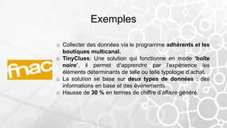 Exemples
o Collecter des données via le programme adhérents et les
boutiques multicanal.
o TinyClues: Une solution qui fonctionne en mode ‘boîte
noire’, il permet d’apprendre par l’expérience les
éléments déterminants de telle ou telle typologie d’achat.
o La solution se base sur deux types de données : des
informations en base et des événements.
o Hausse de 30 % en termes de chiffre d’affaire généré.
 