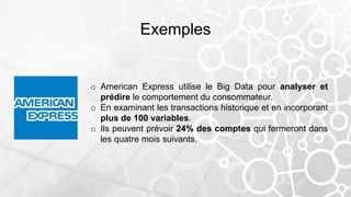 Exemples
o American Express utilise le Big Data pour analyser et
prédire le comportement du consommateur.
o En examinant les transactions historique et en incorporant
plus de 100 variables.
o Ils peuvent prévoir 24% des comptes qui fermeront dans
les quatre mois suivants.
 