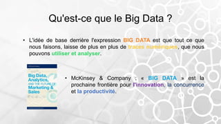 Qu'est-ce que le Big Data ?
• L'idée de base derrière l'expression BIG DATA est que tout ce que
nous faisons, laisse de plus en plus de traces numériques, que nous
pouvons utiliser et analyser.
• McKinsey & Company : « BIG DATA » est la
prochaine frontière pour l'innovation, la concurrence
et la productivité.
 