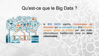 Qu'est-ce que le Big Data ?
• le BIG DATA signifie l’ensembles de
données qui ne peuvent pas être perçus,
acquis, gérés et traités par des outils
informatiques traditionnels dans un délai
raisonnable
 