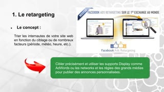 1. Le retargeting
 Le concept :
Trier les internautes de votre site web
en fonction du ciblage ou de nombreux
facteurs (période, météo, heure, etc.).
Cibler précisément et utiliser les supports Display comme
AdWords ou les networks et les régies des grands médias
pour publier des annonces personnalisées.
 