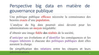 Perspective big data en matière de
gouvernance publique
Une politique publique efficace nécessite la connaissance des
besoins exacts d’une population.
L’analyse du big data pourrait ainsi devenir pour les
administrations un moyen inégalable:
d’obtenir une image fidèle des réalités de la société,
d’anticiper ses évolutions et d’identifier les conséquences et les
risques inhérents à chacune des politiques publiques dont elles
auraient la charge.
De simplification des relations entre les citoyens et leurs
administrations 15
 