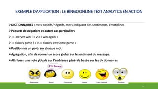 EXEMPLE D’APPLICATION : LE BINGO ONLINE TEXT ANALYTICS EN ACTION
23
DICTIONNAIRES : mots positifs/négatifs, mots indiquant des sentiments, émoticônes
Paquets de négations et autres cas particuliers
-« i nerver win ! » vs « I win again »
-« bloody game ! » vs « bloody awesome game »
Positionner un poids sur chaque mot
Agrégation, afin de donner un score global sur le sentiment du message.
Attribuer une note globale sur l’ambiance générale basée sur les dictionnaires
 