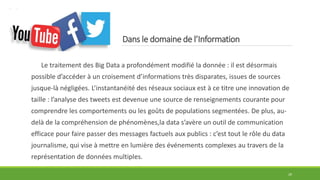 Dans le domaine de l’Information
Le traitement des Big Data a profondément modifié la donnée : il est désormais
possible d’accéder à un croisement d’informations très disparates, issues de sources
jusque-là négligées. L’instantanéité des réseaux sociaux est à ce titre une innovation de
taille : l’analyse des tweets est devenue une source de renseignements courante pour
comprendre les comportements ou les goûts de populations segmentées. De plus, au-
delà de la compréhension de phénomènes,la data s’avère un outil de communication
efficace pour faire passer des messages factuels aux publics : c’est tout le rôle du data
journalisme, qui vise à mettre en lumière des événements complexes au travers de la
représentation de données multiples.
29
 