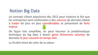 Notion Big Data
un concept s’étant popularisé dès 2012 pour traduire le fait que
les entreprises sont confrontées à des volumes de données (data)
à traiter de plus en plus considérables et présentant de forts
enjeux.
De façon très simplifiée, on peut résumer la problématique
technique du big data à devoir gérer d’énormes volumes de
données le plus souvent en temps réel.
La finalité étant de créer de la valeur .
6
 