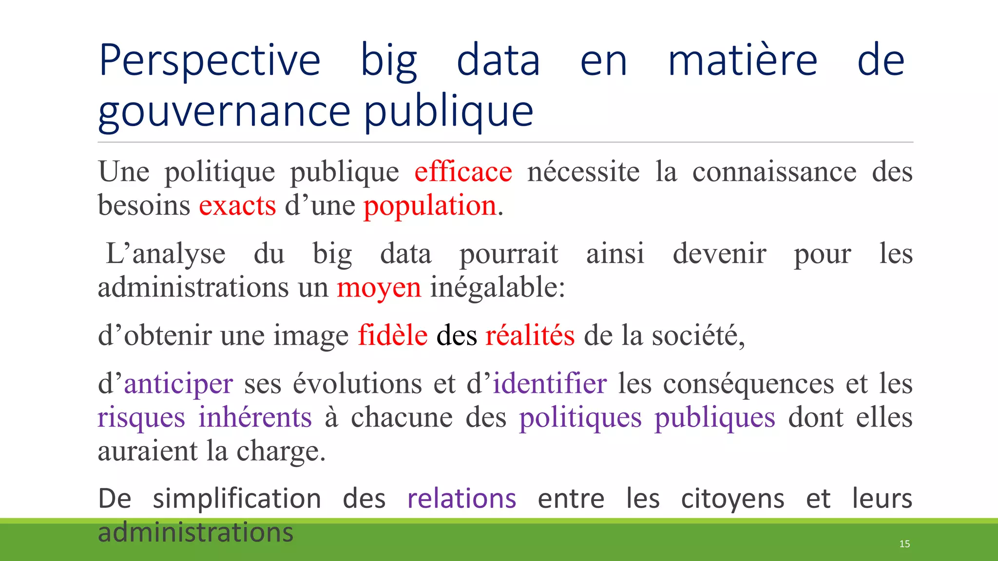 Perspective big data en matière de
gouvernance publique
Une politique publique efficace nécessite la connaissance des
besoins exacts d’une population.
L’analyse du big data pourrait ainsi devenir pour les
administrations un moyen inégalable:
d’obtenir une image fidèle des réalités de la société,
d’anticiper ses évolutions et d’identifier les conséquences et les
risques inhérents à chacune des politiques publiques dont elles
auraient la charge.
De simplification des relations entre les citoyens et leurs
administrations 15
 