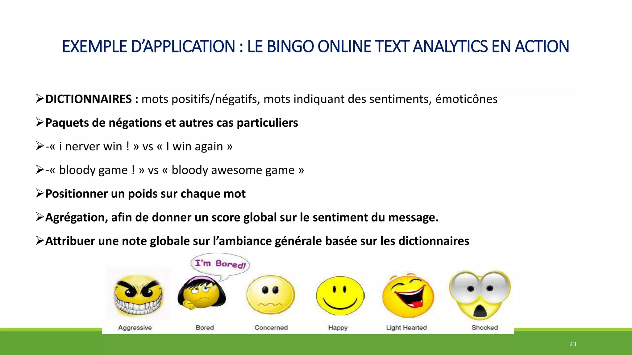 EXEMPLE D’APPLICATION : LE BINGO ONLINE TEXT ANALYTICS EN ACTION
23
DICTIONNAIRES : mots positifs/négatifs, mots indiquant des sentiments, émoticônes
Paquets de négations et autres cas particuliers
-« i nerver win ! » vs « I win again »
-« bloody game ! » vs « bloody awesome game »
Positionner un poids sur chaque mot
Agrégation, afin de donner un score global sur le sentiment du message.
Attribuer une note globale sur l’ambiance générale basée sur les dictionnaires
 