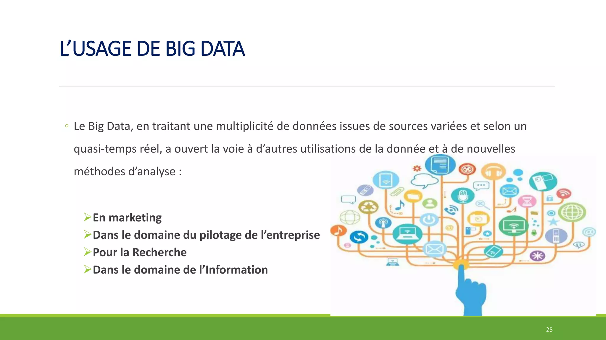 L’USAGE DE BIG DATA
◦ Le Big Data, en traitant une multiplicité de données issues de sources variées et selon un
quasi-temps réel, a ouvert la voie à d’autres utilisations de la donnée et à de nouvelles
méthodes d’analyse :
En marketing
Dans le domaine du pilotage de l’entreprise
Pour la Recherche
Dans le domaine de l’Information
25
 
