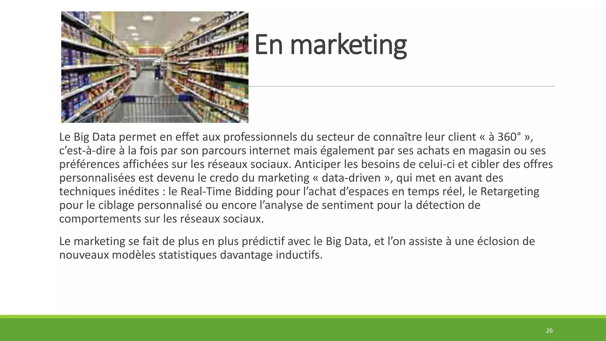 En marketing
Le Big Data permet en effet aux professionnels du secteur de connaître leur client « à 360° »,
c’est-à-dire à la fois par son parcours internet mais également par ses achats en magasin ou ses
préférences affichées sur les réseaux sociaux. Anticiper les besoins de celui-ci et cibler des offres
personnalisées est devenu le credo du marketing « data-driven », qui met en avant des
techniques inédites : le Real-Time Bidding pour l’achat d’espaces en temps réel, le Retargeting
pour le ciblage personnalisé ou encore l’analyse de sentiment pour la détection de
comportements sur les réseaux sociaux.
Le marketing se fait de plus en plus prédictif avec le Big Data, et l’on assiste à une éclosion de
nouveaux modèles statistiques davantage inductifs.
26
 