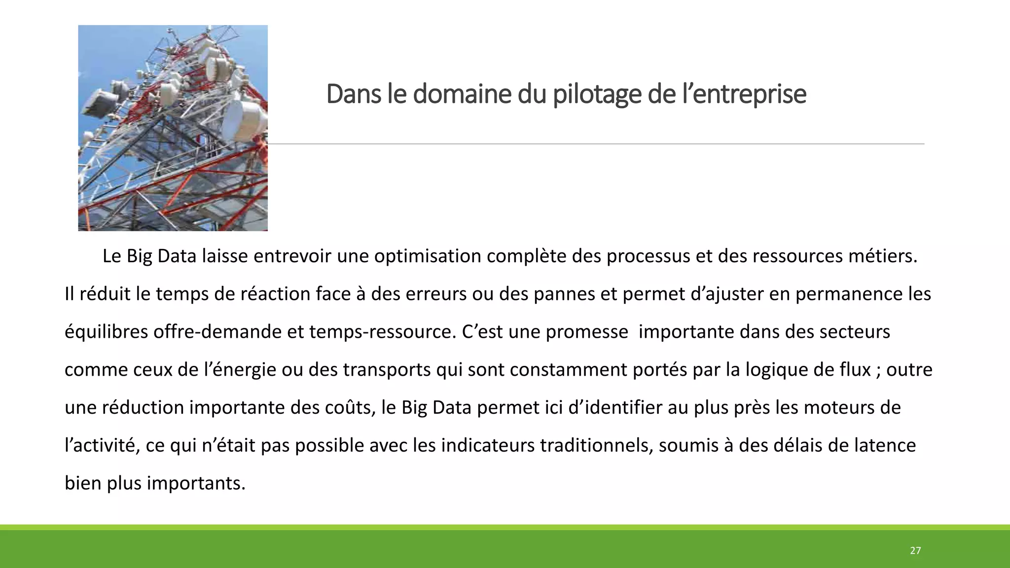 Dans le domaine du pilotage de l’entreprise
27
Le Big Data laisse entrevoir une optimisation complète des processus et des ressources métiers.
Il réduit le temps de réaction face à des erreurs ou des pannes et permet d’ajuster en permanence les
équilibres offre-demande et temps-ressource. C’est une promesse importante dans des secteurs
comme ceux de l’énergie ou des transports qui sont constamment portés par la logique de flux ; outre
une réduction importante des coûts, le Big Data permet ici d’identifier au plus près les moteurs de
l’activité, ce qui n’était pas possible avec les indicateurs traditionnels, soumis à des délais de latence
bien plus importants.
 