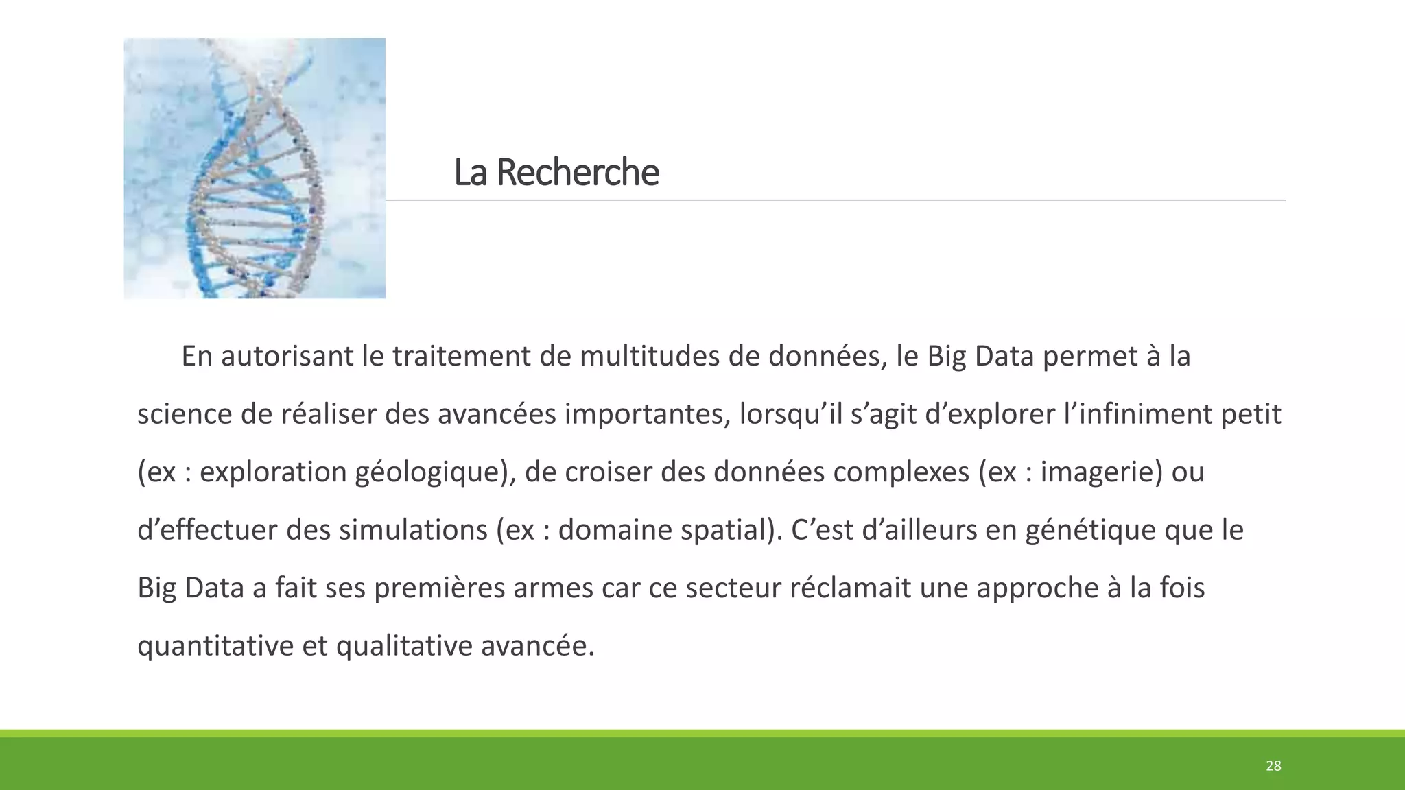 La Recherche
En autorisant le traitement de multitudes de données, le Big Data permet à la
science de réaliser des avancées importantes, lorsqu’il s’agit d’explorer l’infiniment petit
(ex : exploration géologique), de croiser des données complexes (ex : imagerie) ou
d’effectuer des simulations (ex : domaine spatial). C’est d’ailleurs en génétique que le
Big Data a fait ses premières armes car ce secteur réclamait une approche à la fois
quantitative et qualitative avancée.
28
 