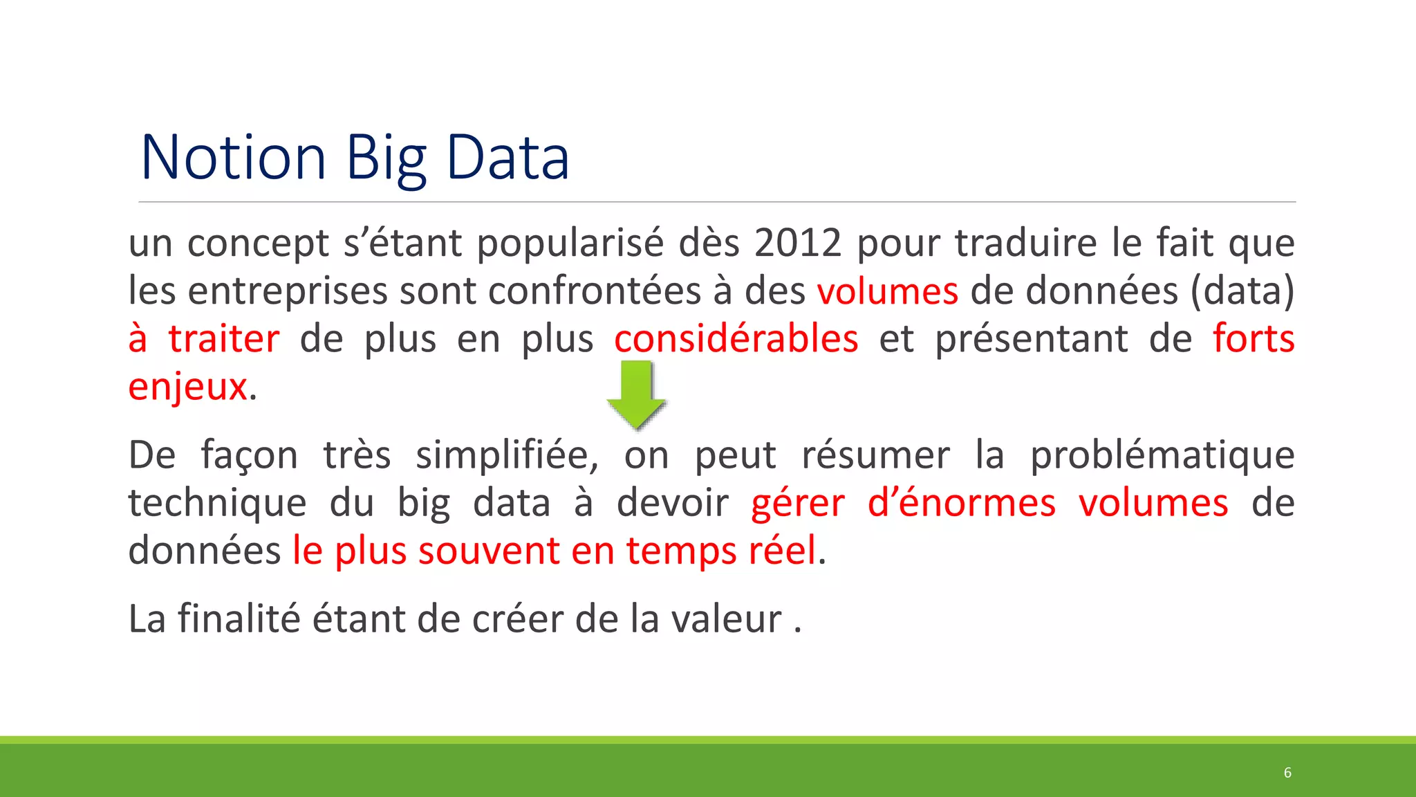 Notion Big Data
un concept s’étant popularisé dès 2012 pour traduire le fait que
les entreprises sont confrontées à des volumes de données (data)
à traiter de plus en plus considérables et présentant de forts
enjeux.
De façon très simplifiée, on peut résumer la problématique
technique du big data à devoir gérer d’énormes volumes de
données le plus souvent en temps réel.
La finalité étant de créer de la valeur .
6
 