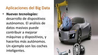 Aplicaciones del Big Data
• Nuevas tecnologías:
desarrollo de dispositivos
autónomos. El análisis de
datos masivos puede
contribuir a mejorar
máquinas y dispositivos, y
hacerlos más autónomos.
Un ejemplo son los coches
inteligentes.
 